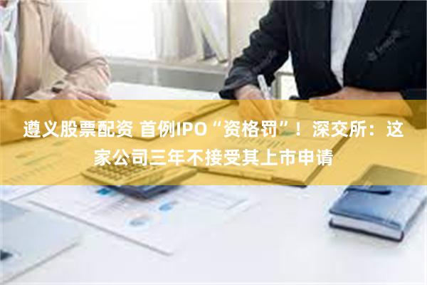 遵义股票配资 首例IPO“资格罚”！深交所：这家公司三年不接受其上市申请