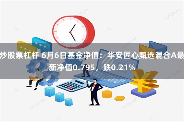 炒股票杠杆 6月6日基金净值：华安匠心甄选混合A最新净值0.795，跌0.21%