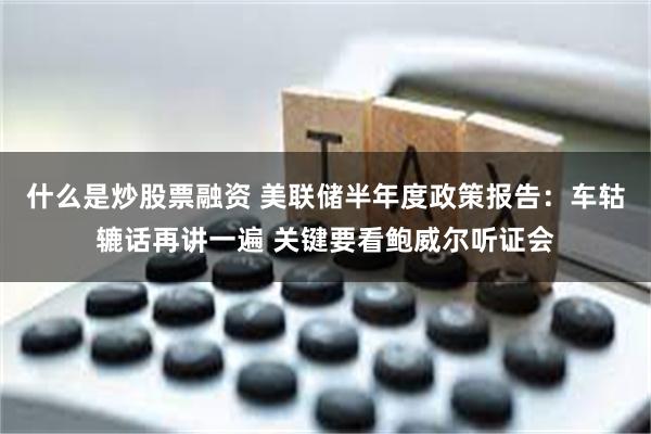 什么是炒股票融资 美联储半年度政策报告：车轱辘话再讲一遍 关键要看鲍威尔听证会