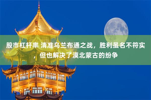 股市杠杆率 清准乌兰布通之战，胜利虽名不符实，但也解决了漠北蒙古的纷争