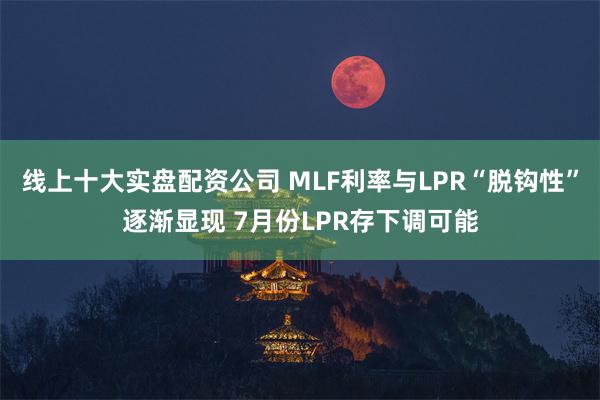 线上十大实盘配资公司 MLF利率与LPR“脱钩性”逐渐显现 7月份LPR存下调可能