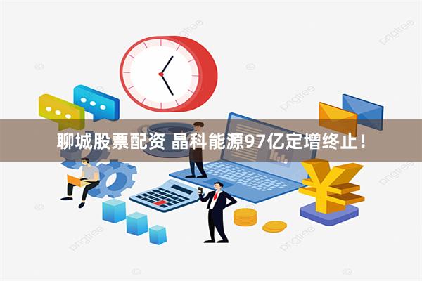 聊城股票配资 晶科能源97亿定增终止！