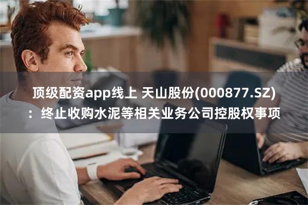 顶级配资app线上 天山股份(000877.SZ)：终止收购水泥等相关业务公司控股权事项