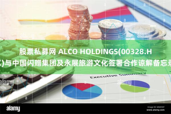 股票私募网 ALCO HOLDINGS(00328.HK)与中国闪赠集团及永展旅游文化签署合作谅解备忘录