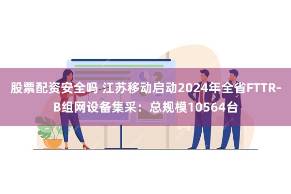 股票配资安全吗 江苏移动启动2024年全省FTTR-B组网设备集采：总规模10564台