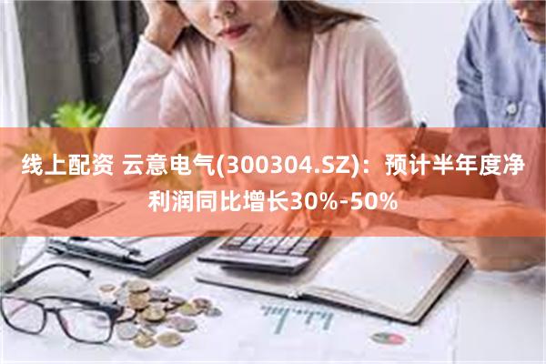 线上配资 云意电气(300304.SZ)：预计半年度净利润同比增长30%-50%