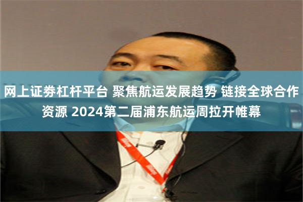 网上证劵杠杆平台 聚焦航运发展趋势 链接全球合作资源 2024第二届浦东航运周拉开帷幕