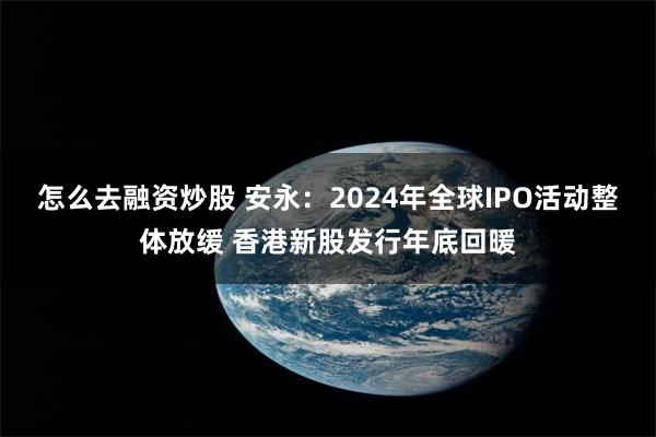 怎么去融资炒股 安永：2024年全球IPO活动整体放缓 香港新股发行年底回暖