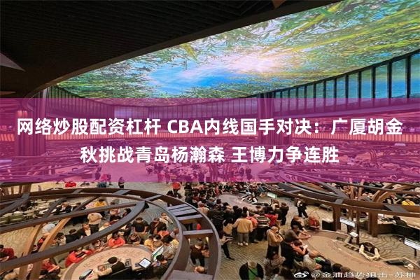 网络炒股配资杠杆 CBA内线国手对决：广厦胡金秋挑战青岛杨瀚森 王博力争连胜