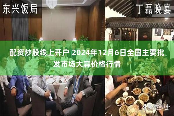 配资炒股线上开户 2024年12月6日全国主要批发市场大蒜价格行情