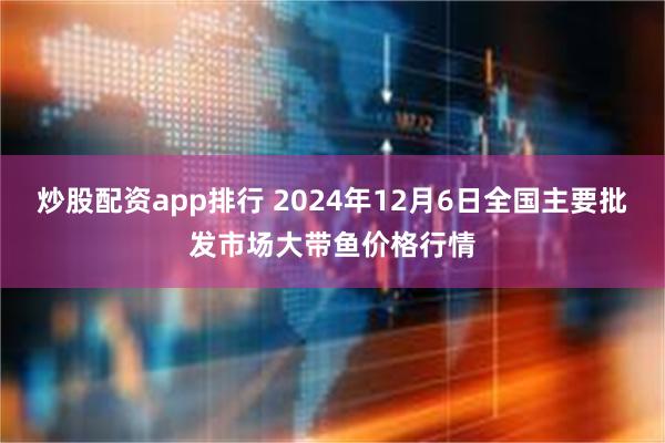 炒股配资app排行 2024年12月6日全国主要批发市场大带鱼价格行情