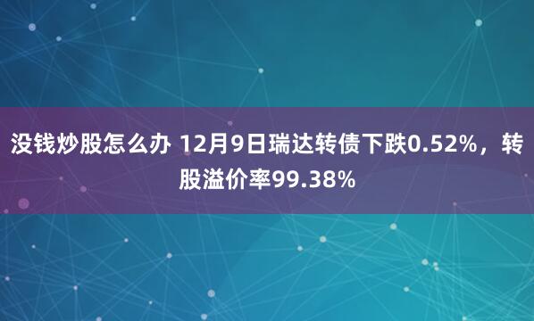 没钱炒股怎么办 12月9日瑞达转债下跌0.52%，转股溢价率99.38%