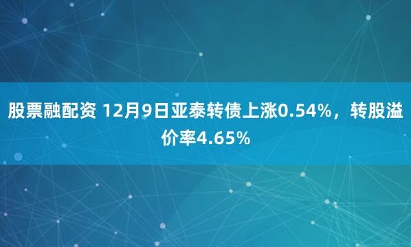 股票融配资 12月9日亚泰转债上涨0.54%，转股溢价率4.65%