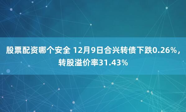 股票配资哪个安全 12月9日合兴转债下跌0.26%，转股溢价率31.43%