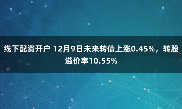 线下配资开户 12月9日未来转债上涨0.45%，转股溢价率10.55%