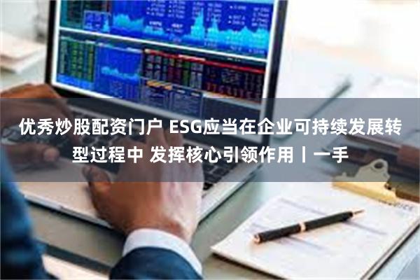 优秀炒股配资门户 ESG应当在企业可持续发展转型过程中 发挥核心引领作用丨一手