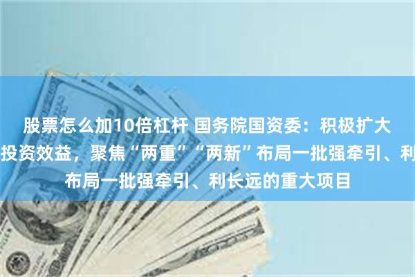 股票怎么加10倍杠杆 国务院国资委：积极扩大有效投资，提高投资效益，聚焦“两重”“两新”布局一批强牵引、利长远的重大项目