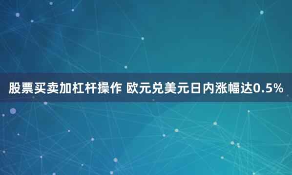 股票买卖加杠杆操作 欧元兑美元日内涨幅达0.5%