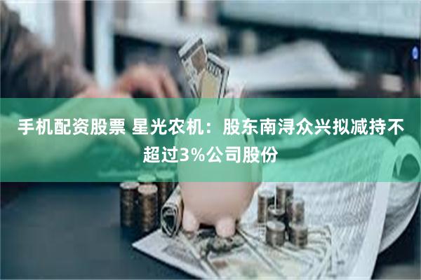 手机配资股票 星光农机：股东南浔众兴拟减持不超过3%公司股份