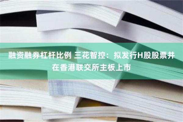 融资融券杠杆比例 三花智控：拟发行H股股票并在香港联交所主板上市