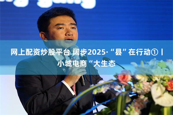 网上配资炒股平台 阔步2025·“县”在行动①丨小城电商“大生态