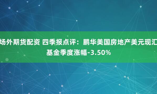 场外期货配资 四季报点评：鹏华美国房地产美元现汇基金季度涨幅-3.50%