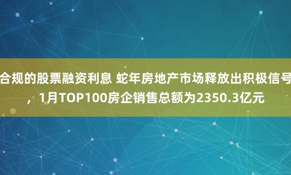 合规的股票融资利息 蛇年房地产市场释放出积极信号，1月TOP100房企销售总额为2350.3亿元