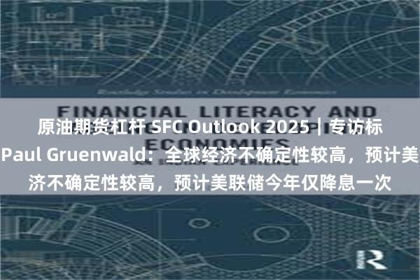 原油期货杠杆 SFC Outlook 2025｜专访标普全球首席经济学家Paul Gruenwald：全球经济不确定性较高，预计美联储今年仅降息一次