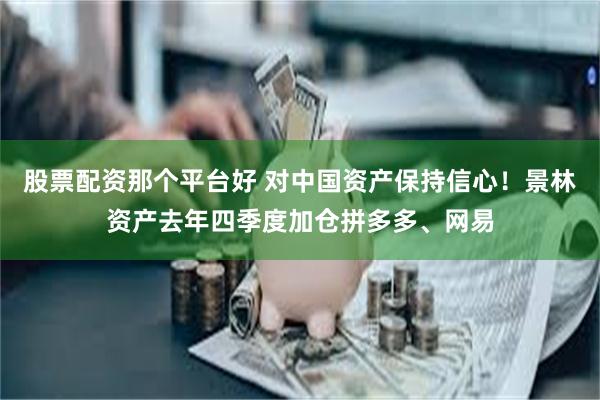 股票配资那个平台好 对中国资产保持信心！景林资产去年四季度加仓拼多多、网易