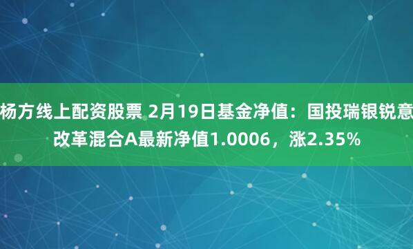 杨方线上配资股票 2月19日基金净值：国投瑞银锐意改革混合A最新净值1.0006，涨2.35%