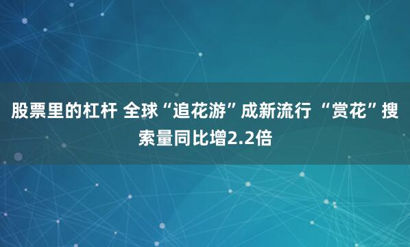 股票里的杠杆 全球“追花游”成新流行 “赏花”搜索量同比增2.2倍