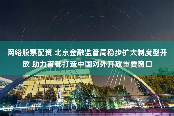 网络股票配资 北京金融监管局稳步扩大制度型开放 助力首都打造中国对外开放重要窗口