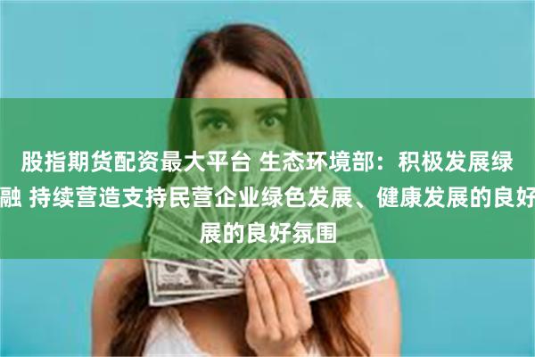 股指期货配资最大平台 生态环境部：积极发展绿色金融 持续营造支持民营企业绿色发展、健康发展的良好氛围