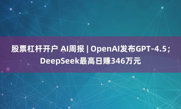 股票杠杆开户 AI周报 | OpenAI发布GPT-4.5；DeepSeek最高日赚346万元