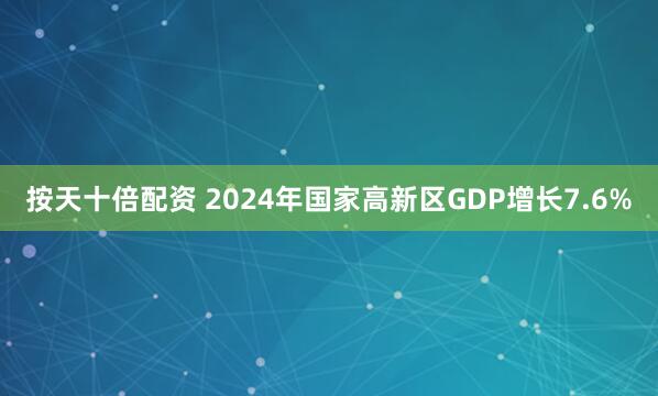 按天十倍配资 2024年国家高新区GDP增长7.6%